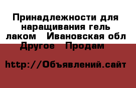 Принадлежности для наращивания гель лаком - Ивановская обл. Другое » Продам   